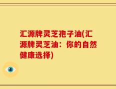 汇源牌灵芝孢子油(汇源牌灵芝油：你的自然健康选择)