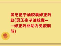灵芝孢子油胶囊修正药业(灵芝孢子油胶囊——修正药业助力免疫调节)