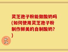 灵芝孢子粉能做酸奶吗(如何使用灵芝孢子粉制作鲜美的自制酸奶？)