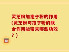 灵芝粉加孢子粉的作用(灵芝粉与孢子粉的联合作用能带来哪些功效？)