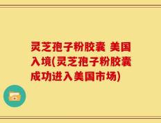 灵芝孢子粉胶囊 美国入境(灵芝孢子粉胶囊成功进入美国市场)