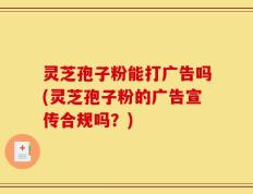 灵芝孢子粉能打广告吗(灵芝孢子粉的广告宣传合规吗？)