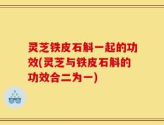 灵芝铁皮石斛一起的功效(灵芝与铁皮石斛的功效合二为一)