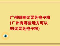 广州哪里买灵芝孢子粉(广州有哪些地方可以购买灵芝孢子粉)