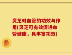 灵芝对血管的功效与作用(灵芝可有效促进血管健康，具丰富功效)