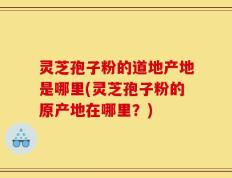 灵芝孢子粉的道地产地是哪里(灵芝孢子粉的原产地在哪里？)