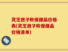 灵芝孢子粉保健品价格表(灵芝孢子粉保健品价格清单)