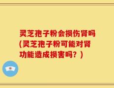 灵芝孢子粉会损伤肾吗(灵芝孢子粉可能对肾功能造成损害吗？)