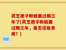 灵芝孢子粉胶囊过期三年了(灵芝孢子粉胶囊过期三年，是否还能食用？)