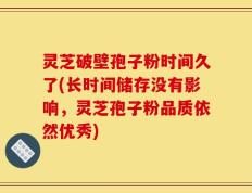 灵芝破壁孢子粉时间久了(长时间储存没有影响，灵芝孢子粉品质依然优秀)