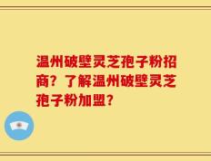 温州破壁灵芝孢子粉招商？了解温州破壁灵芝孢子粉加盟？
