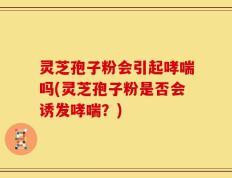 灵芝孢子粉会引起哮喘吗(灵芝孢子粉是否会诱发哮喘？)