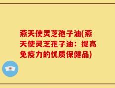 燕天使灵芝孢子油(燕天使灵芝孢子油：提高免疫力的优质保健品)