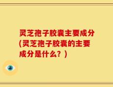 灵芝孢子胶囊主要成分(灵芝孢子胶囊的主要成分是什么？)