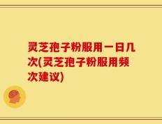 灵芝孢子粉服用一日几次(灵芝孢子粉服用频次建议)