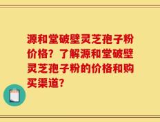 源和堂破壁灵芝孢子粉价格？了解源和堂破壁灵芝孢子粉的价格和购买渠道？