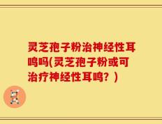 灵芝孢子粉治神经性耳鸣吗(灵芝孢子粉或可治疗神经性耳鸣？)
