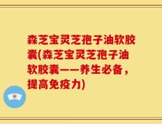 森芝宝灵芝孢子油软胶囊(森芝宝灵芝孢子油软胶囊——养生必备，提高免疫力)