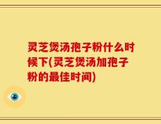 灵芝煲汤孢子粉什么时候下(灵芝煲汤加孢子粉的最佳时间)