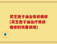 灵芝孢子油治带状疱疹(灵芝孢子油治疗带状疱疹的效果初现)