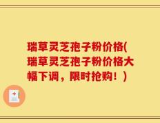 瑞草灵芝孢子粉价格(瑞草灵芝孢子粉价格大幅下调，限时抢购！)
