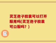 灵芝孢子胶囊可以打开服用吗(灵芝孢子胶囊可口服吗？)