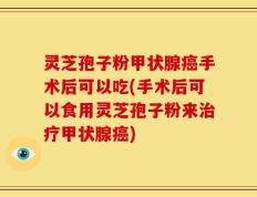 灵芝孢子粉甲状腺癌手术后可以吃(手术后可以食用灵芝孢子粉来治疗甲状腺癌)