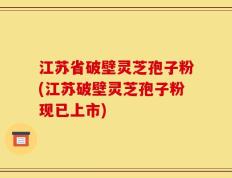 江苏省破壁灵芝孢子粉(江苏破壁灵芝孢子粉现已上市)