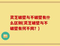 灵芝破壁与不破壁有什么区别(灵芝破壁与不破壁有何不同？)