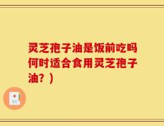 灵芝孢子油是饭前吃吗何时适合食用灵芝孢子油？)