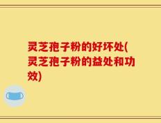 灵芝孢子粉的好坏处(灵芝孢子粉的益处和功效)