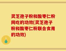 灵芝孢子粉和酸枣仁粉同吃的功效(灵芝孢子粉和酸枣仁粉联合食用的功效)