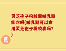 灵芝孢子粉胶囊哺乳期能吃吗(哺乳期可以食用灵芝孢子粉胶囊吗？)
