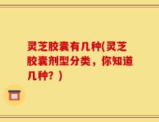 灵芝胶囊有几种(灵芝胶囊剂型分类，你知道几种？)
