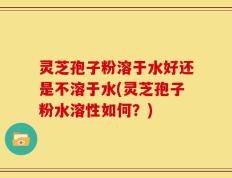 灵芝孢子粉溶于水好还是不溶于水(灵芝孢子粉水溶性如何？)