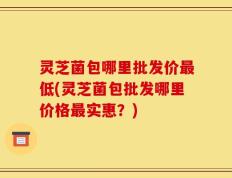 灵芝菌包哪里批发价最低(灵芝菌包批发哪里价格最实惠？)