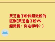 灵芝孢子粉和超微粉的区别(灵芝孢子粉VS超微粉：你选哪种？)