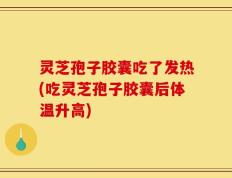 灵芝孢子胶囊吃了发热(吃灵芝孢子胶囊后体温升高)