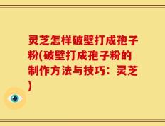 灵芝怎样破壁打成孢子粉(破壁打成孢子粉的制作方法与技巧：灵芝)