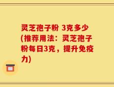 灵芝孢子粉 3克多少(推荐用法：灵芝孢子粉每日3克，提升免疫力)