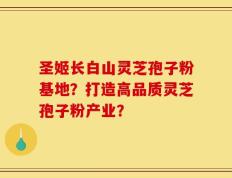 圣姬长白山灵芝孢子粉基地？打造高品质灵芝孢子粉产业？
