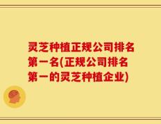 灵芝种植正规公司排名第一名(正规公司排名第一的灵芝种植企业)