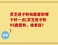 灵芝孢子粉和鹿茸粉哪个好一点(灵芝孢子粉VS鹿茸粉，谁更佳？)