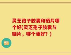 灵芝孢子胶囊和硒片哪个好(灵芝孢子胶囊与硒片，哪个更好？)