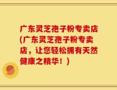 广东灵芝孢子粉专卖店(广东灵芝孢子粉专卖店，让您轻松拥有天然健康之精华！)