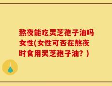 熬夜能吃灵芝孢子油吗女性(女性可否在熬夜时食用灵芝孢子油？)