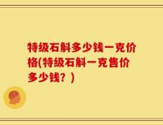 特级石斛多少钱一克价格(特级石斛一克售价多少钱？)