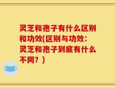 灵芝和孢子有什么区别和功效(区别与功效：灵芝和孢子到底有什么不同？)