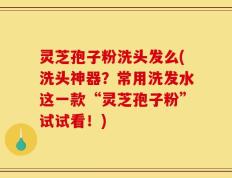 灵芝孢子粉洗头发么(洗头神器？常用洗发水这一款“灵芝孢子粉”试试看！)
