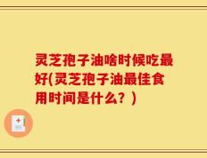 灵芝孢子油啥时候吃最好(灵芝孢子油最佳食用时间是什么？)
